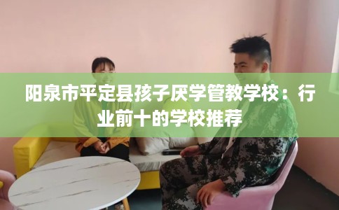 阳泉市平定县孩子厌学管教学校：行业前十的学校推荐