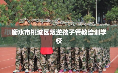 衡水市桃城区叛逆孩子管教培训学校