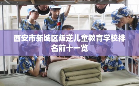西安市新城区叛逆儿童教育学校排名前十一览