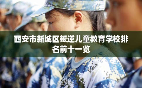 西安市新城区叛逆儿童教育学校排名前十一览