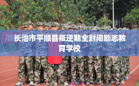 长治市平顺县叛逆期全封闭励志教育学校 长治市平顺县叛逆期全封闭励志教育学校