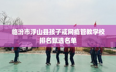 临汾市浮山县孩子戒网瘾管教学校排名甄选名单