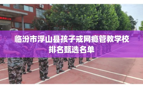 临汾市浮山县孩子戒网瘾管教学校排名甄选名单