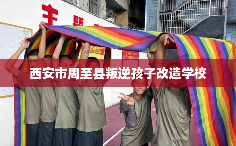 西安市周至县叛逆孩子改造学校
