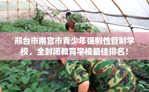 邢台市南宫市青少年强制性管制学校，全封闭教育学校最佳排名！