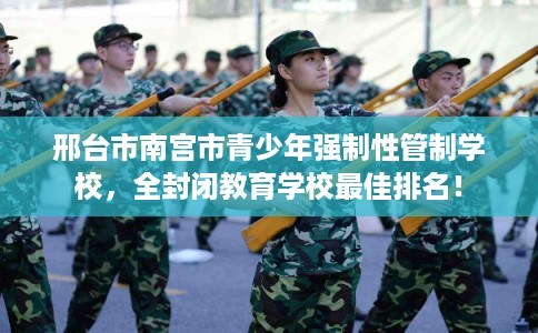 邢台市南宫市青少年强制性管制学校，全封闭教育学校最佳排名！