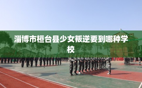 淄博市桓台县少女叛逆要到哪种学校 淄博市桓台县少女叛逆要到哪种学校