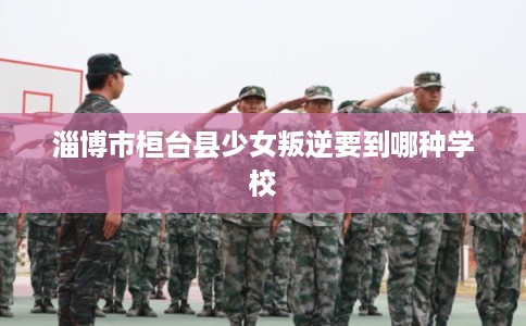 淄博市桓台县少女叛逆要到哪种学校 淄博市桓台县少女叛逆要到哪种学校