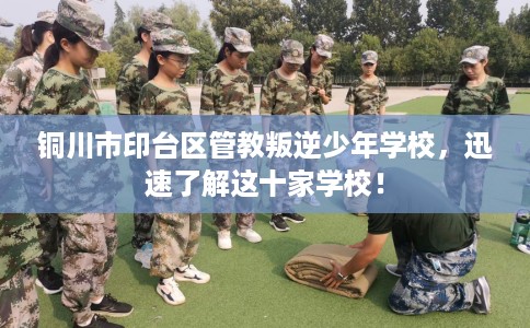 铜川市印台区管教叛逆少年学校，迅速了解这十家学校！