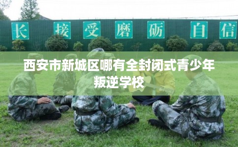 西安市新城区哪有全封闭式青少年叛逆学校 西安市新城区哪有全封闭式青少年叛逆学校