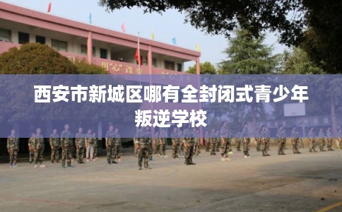 西安市新城区哪有全封闭式青少年叛逆学校