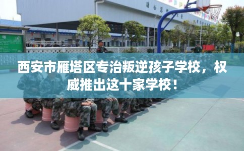 西安市雁塔区专治叛逆孩子学校，权威推出这十家学校！