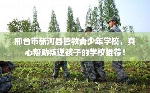 邢台市新河县管教青少年学校，真心帮助叛逆孩子的学校推荐！