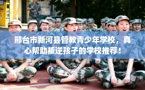 邢台市新河县管教青少年学校，真心帮助叛逆孩子的学校推荐！