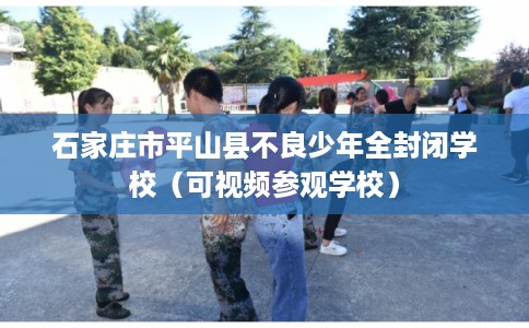 石家庄市平山县不良少年全封闭学校（可视频参观学校）