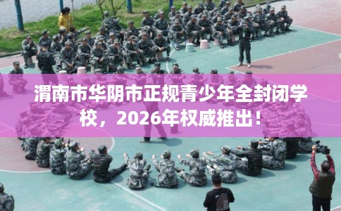 渭南市华阴市正规青少年全封闭学校，2026年权威推出！