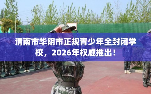 渭南市华阴市正规青少年全封闭学校，2026年权威推出！
