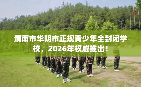 渭南市华阴市正规青少年全封闭学校，2026年权威推出！