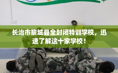 长治市黎城县全封闭特训学校，迅速了解这十家学校！