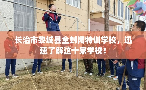 长治市黎城县全封闭特训学校，迅速了解这十家学校！