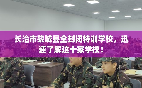 长治市黎城县全封闭特训学校，迅速了解这十家学校！