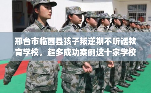 邢台市临西县孩子叛逆期不听话教育学校,超多成功案例这十家学校! 邢台市临西县孩子叛逆期不听话教育学校,超多成功案例这十家学校!
