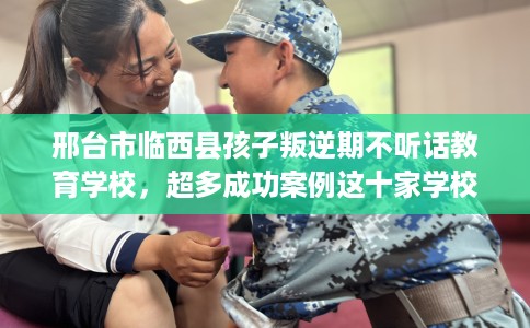邢台市临西县孩子叛逆期不听话教育学校，超多成功案例这十家学校！