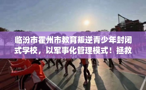 临汾市霍州市教育叛逆青少年封闭式学校，以军事化管理模式！拯救孩子！