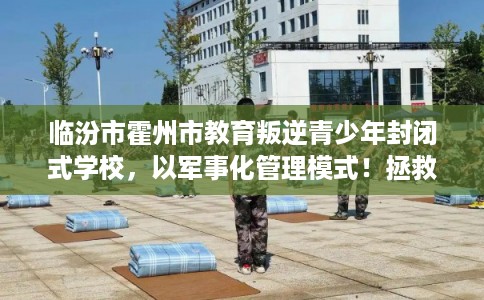 临汾市霍州市教育叛逆青少年封闭式学校，以军事化管理模式！拯救孩子！