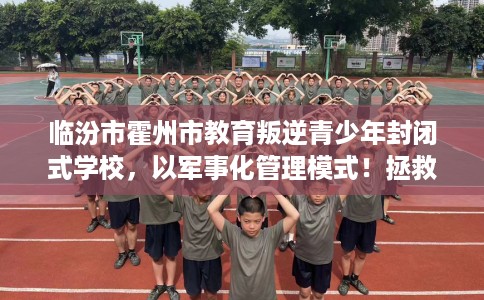 临汾市霍州市教育叛逆青少年封闭式学校，以军事化管理模式！拯救孩子！