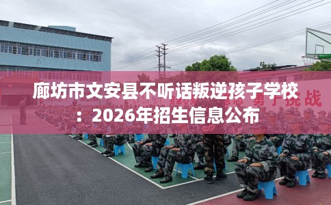 廊坊市文安县不听话叛逆孩子学校:2026年招生信息公布 廊坊市文安县不听话叛逆孩子学校:2026年招生信息公布