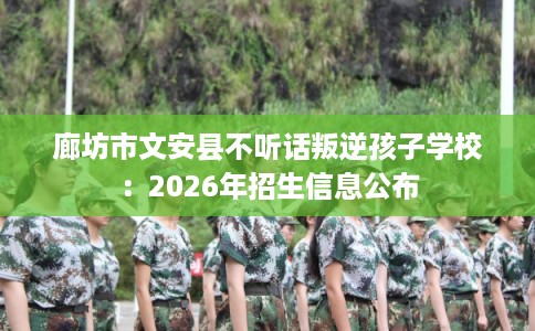廊坊市文安县不听话叛逆孩子学校：2026年招生信息公布