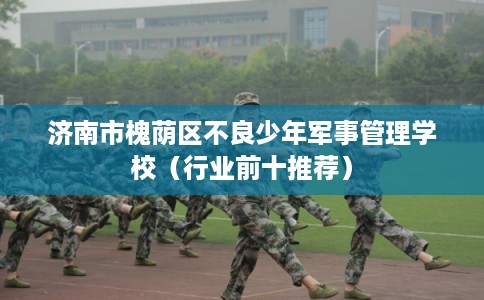 济南市槐荫区不良少年军事管理学校(行业前十推荐) 济南市槐荫区不良少年军事管理学校(行业前十推荐)