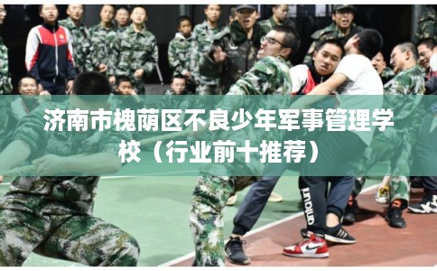济南市槐荫区不良少年军事管理学校（行业前十推荐）