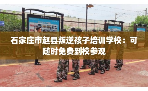 石家庄市赵县叛逆孩子培训学校：可随时免费到校参观
