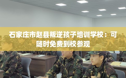 石家庄市赵县叛逆孩子培训学校：可随时免费到校参观