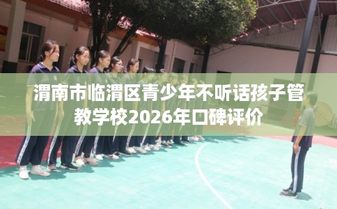 渭南市临渭区青少年不听话孩子管教学校2026年口碑评价 渭南市临渭区青少年不听话孩子管教学校2026年口碑评价