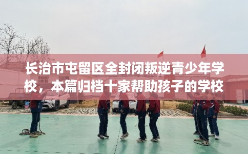长治市屯留区全封闭叛逆青少年学校，本篇归档十家帮助孩子的学校！