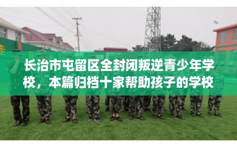 长治市屯留区全封闭叛逆青少年学校，本篇归档十家帮助孩子的学校！