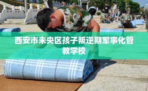 西安市未央区孩子叛逆期军事化管教学校 西安市未央区孩子叛逆期军事化管教学校