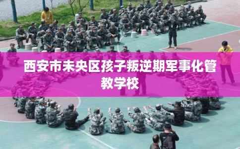 西安市未央区孩子叛逆期军事化管教学校
