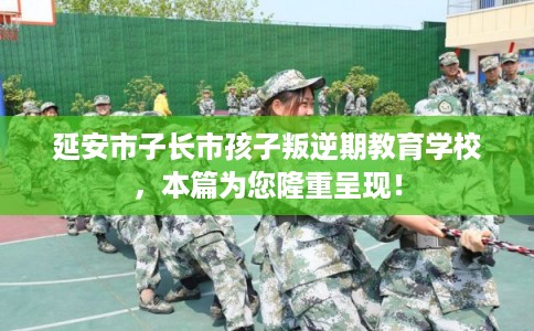 延安市子长市孩子叛逆期教育学校，本篇为您隆重呈现！