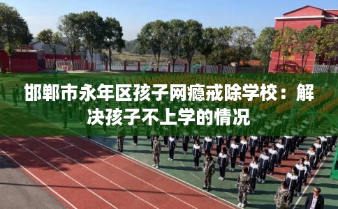 邯郸市永年区孩子网瘾戒除学校：解决孩子不上学的情况
