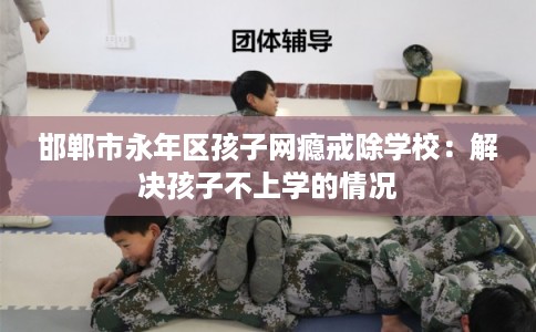 邯郸市永年区孩子网瘾戒除学校：解决孩子不上学的情况