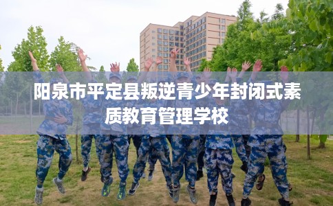 阳泉市平定县叛逆青少年封闭式素质教育管理学校 阳泉市平定县叛逆青少年封闭式素质教育管理学校