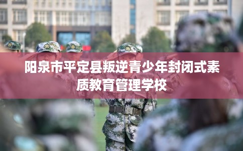 阳泉市平定县叛逆青少年封闭式素质教育管理学校 阳泉市平定县叛逆青少年封闭式素质教育管理学校