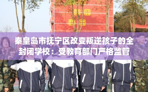 秦皇岛市抚宁区改变叛逆孩子的全封闭学校：受教育部门严格监管
