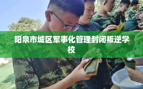 阳泉市城区军事化管理封闭叛逆学校 阳泉市城区军事化管理封闭叛逆学校