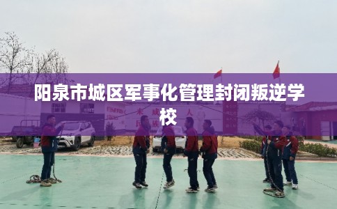 阳泉市城区军事化管理封闭叛逆学校