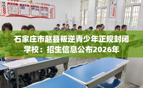 石家庄市赵县叛逆青少年正规封闭学校：招生信息公布2026年